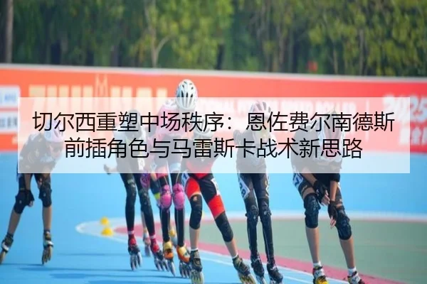 切尔西重塑中场秩序：恩佐费尔南德斯前插角色与马雷斯卡战术新思路