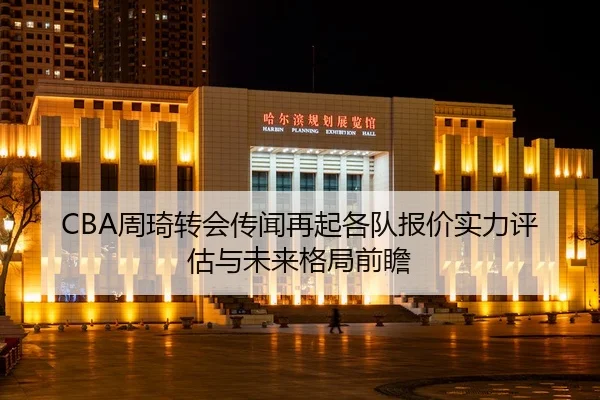 CBA周琦转会传闻再起各队报价实力评估与未来格局前瞻